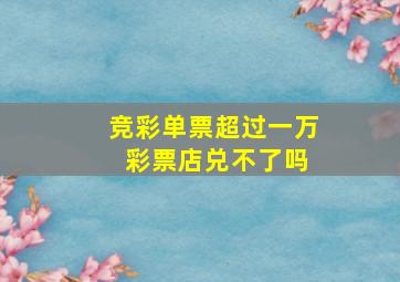 竞彩单票超过一万 彩票店兑不了吗